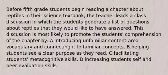 Before fifth grade students begin reading a chapter about reptiles in their science textbook, the teacher leads a class discussion in which the students generate a list of questions about reptiles that they would like to have answered. This discussion is most likely to promote the students' comprehension of the chapter by: A.introducing unfamiliar content-area vocabulary and connecting it to familiar concepts. B.helping students see a clear purpose as they read. C.facilitating students' metacognitive skills. D.increasing students self and peer evaluation skills.