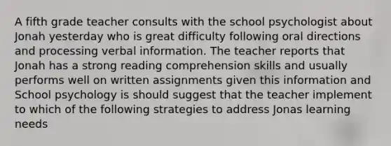 A fifth grade teacher consults with the school psychologist about Jonah yesterday who is great difficulty following oral directions and processing verbal information. The teacher reports that Jonah has a strong reading comprehension skills and usually performs well on written assignments given this information and School psychology is should suggest that the teacher implement to which of the following strategies to address Jonas learning needs