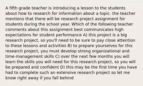 A fifth grade teacher is introducing a lesson to the students about how to research for information about a topic. the teacher mentions that there will be research project assignment for students during the school year. Which of the following teacher comments about this assignment best communicates high expectations for student performance A) this project is a big research project, so you'll need to be sure to pay close attention to these lessons and activities B) to prepare yourselves for this research project, you must develop strong organizational and time-management skills C) over the next few months you will learn the skills you will need for this research project, so you will be prepared and confident D) this may be the first time you have had to complete such an extensive research project so let me know right away if you fall behind