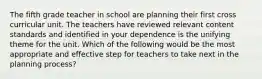 The fifth grade teacher in school are planning their first cross curricular unit. The teachers have reviewed relevant content standards and identified in your dependence is the unifying theme for the unit. Which of the following would be the most appropriate and effective step for teachers to take next in the planning process?