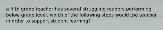 a fifth grade teacher has several struggling readers performing below grade level. which of the following steps would the teacher in order to support student learning?