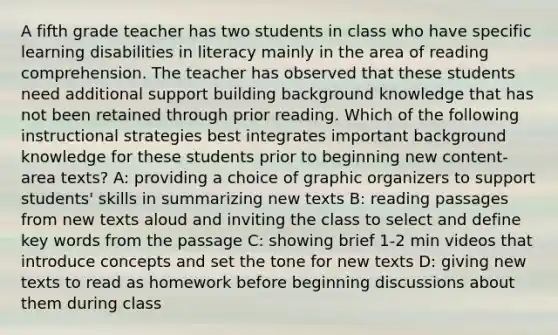 A fifth grade teacher has two students in class who have specific learning disabilities in literacy mainly in the area of reading comprehension. The teacher has observed that these students need additional support building background knowledge that has not been retained through prior reading. Which of the following instructional strategies best integrates important background knowledge for these students prior to beginning new content-area texts? A: providing a choice of graphic organizers to support students' skills in summarizing new texts B: reading passages from new texts aloud and inviting the class to select and define key words from the passage C: showing brief 1-2 min videos that introduce concepts and set the tone for new texts D: giving new texts to read as homework before beginning discussions about them during class