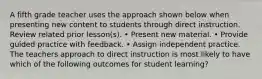 A fifth grade teacher uses the approach shown below when presenting new content to students through direct instruction. Review related prior lesson(s). • Present new material. • Provide guided practice with feedback. • Assign independent practice. The teachers approach to direct instruction is most likely to have which of the following outcomes for student learning?