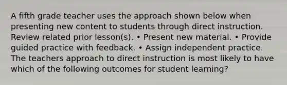 A fifth grade teacher uses the approach shown below when presenting new content to students through direct instruction. Review related prior lesson(s). • Present new material. • Provide guided practice with feedback. • Assign independent practice. The teachers approach to direct instruction is most likely to have which of the following outcomes for student learning?