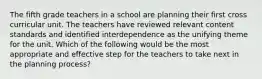 The fifth grade teachers in a school are planning their first cross curricular unit. The teachers have reviewed relevant content standards and identified interdependence as the unifying theme for the unit. Which of the following would be the most appropriate and effective step for the teachers to take next in the planning process?