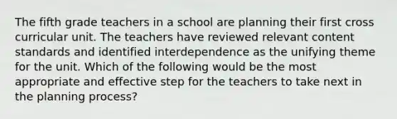 The fifth grade teachers in a school are planning their first cross curricular unit. The teachers have reviewed relevant content standards and identified interdependence as the unifying theme for the unit. Which of the following would be the most appropriate and effective step for the teachers to take next in the planning process?