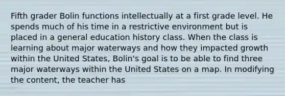 Fifth grader Bolin functions intellectually at a first grade level. He spends much of his time in a restrictive environment but is placed in a general education history class. When the class is learning about major waterways and how they impacted growth within the United States, Bolin's goal is to be able to find three major waterways within the United States on a map. In modifying the content, the teacher has