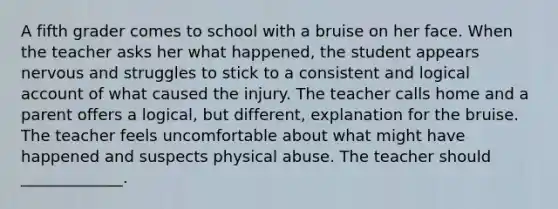 A fifth grader comes to school with a bruise on her face. When the teacher asks her what happened, the student appears nervous and struggles to stick to a consistent and logical account of what caused the injury. The teacher calls home and a parent offers a logical, but different, explanation for the bruise. The teacher feels uncomfortable about what might have happened and suspects physical abuse. The teacher should _____________.