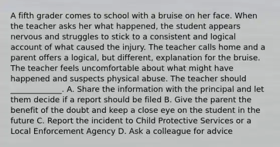 A fifth grader comes to school with a bruise on her face. When the teacher asks her what happened, the student appears nervous and struggles to stick to a consistent and logical account of what caused the injury. The teacher calls home and a parent offers a logical, but different, explanation for the bruise. The teacher feels uncomfortable about what might have happened and suspects physical abuse. The teacher should _____________. A. Share the information with the principal and let them decide if a report should be filed B. Give the parent the benefit of the doubt and keep a close eye on the student in the future C. Report the incident to Child Protective Services or a Local Enforcement Agency D. Ask a colleague for advice