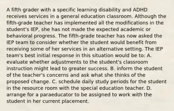 A fifth grader with a specific learning disability and ADHD receives services in a general education classroom. Although the fifth-grade teacher has implemented all the modifications in the student's IEP, she has not made the expected academic or behavioral progress. The fifth-grade teacher has now asked the IEP team to consider whether the student would benefit from receiving some of her services in an alternative setting. The IEP team's best initial response in this situation would be to: A. evaluate whether adjustments to the student's classroom instruction might lead to greater success. B. inform the student of the teacher's concerns and ask what she thinks of the proposed change. C. schedule daily study periods for the student in the resource room with the special education teacher. D. arrange for a paraeducator to be assigned to work with the student in her current placement.