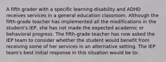 A fifth grader with a specific learning disability and ADHD receives services in a general education classroom. Although the fifth-grade teacher has implemented all the modifications in the student's IEP, she has not made the expected academic or behavioral progress. The fifth-grade teacher has now asked the IEP team to consider whether the student would benefit from receiving some of her services in an alternative setting. The IEP team's best initial response in this situation would be to: