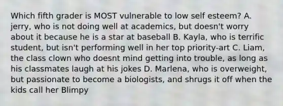 Which fifth grader is MOST vulnerable to low self esteem? A. jerry, who is not doing well at academics, but doesn't worry about it because he is a star at baseball B. Kayla, who is terrific student, but isn't performing well in her top priority-art C. Liam, the class clown who doesnt mind getting into trouble, as long as his classmates laugh at his jokes D. Marlena, who is overweight, but passionate to become a biologists, and shrugs it off when the kids call her Blimpy