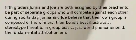 fifth graders Jonna and Joe are both assigned by their teacher to be part of separate groups who will compete against each other during sports day. Jonna and Joe believe that their own group is composed of the winners. their beliefs best illustrate a. stereotype threat b. in group bias c. just world phenomenon d. the fundamental attribution error