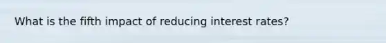 What is the fifth impact of reducing interest rates?