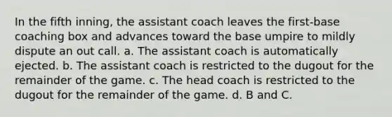 In the fifth inning, the assistant coach leaves the first-base coaching box and advances toward the base umpire to mildly dispute an out call. a. The assistant coach is automatically ejected. b. The assistant coach is restricted to the dugout for the remainder of the game. c. The head coach is restricted to the dugout for the remainder of the game. d. B and C.