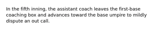 In the fifth inning, the assistant coach leaves the first-base coaching box and advances toward the base umpire to mildly dispute an out call.