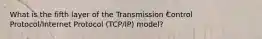 What is the fifth layer of the Transmission Control Protocol/Internet Protocol (TCP/IP) model?