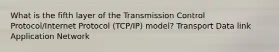 What is the fifth layer of the Transmission Control Protocol/Internet Protocol (TCP/IP) model? Transport Data link Application Network