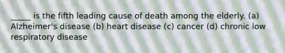 _____ is the fifth leading cause of death among the elderly. (a) Alzheimer's disease (b) heart disease (c) cancer (d) chronic low respiratory disease