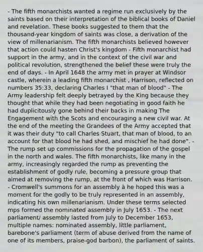 - The fifth monarchists wanted a regime run exclusively by the saints based on their interpretation of the biblical books of Daniel and revelation. These books suggested to them that the thousand-year kingdom of saints was close, a derivation of the view of millenarianism. The fifth monarchists believed however that action could hasten Christ's kingdom - Fifth monarchist had support in the army, and in the context of the civil war and political revolution, strengthened the belief these were truly the end of days. - In April 1648 the army met in prayer at Windsor castle, wherein a leading fifth monarchist , Harrison, reflected on numbers 35:33, declaring Charles I "that man of blood" - The Army leadership felt deeply betrayed by the King because they thought that while they had been negotiating in good faith he had duplicitously gone behind their backs in making The Engagement with the Scots and encouraging a new civil war. At the end of the meeting the Grandees of the Army accepted that it was their duty "to call Charles Stuart, that man of blood, to an account for that blood he had shed, and mischief he had done". - The rump set up commissions for the propagation of the gospel in the north and wales. The fifth monarchists, like many in the army, increasingly regarded the rump as preventing the establishment of godly rule, becoming a pressure group that aimed at removing the rump, at the front of which was Harrison. - Cromwell's summons for an assembly à he hoped this was a moment for the godly to be truly represented in an assembly, indicating his own millenarianism. Under these terms selected mps formed the nominated assembly in July 1653. - The next parliament/ assembly lasted from July to December 1653, multiple names: nominated assembly, little parliament, barebone's parliament (term of abuse derived from the name of one of its members, praise-god barbon), the parliament of saints.