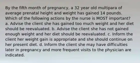 By the fifth month of pregnancy, a 32 year old multipara of average prenatal height and weight has gained 14 pounds. Which of the following actions by the nurse is MOST important? a. Advise the client she has gained too much weight and her diet should be reevaluated. b. Advise the client she has not gained enough weight and her diet should be reevaluated. c. Inform the client her weight gain is appropriate and she should continue on her present diet. d. Inform the client she may have difficulties later in pregnancy and more frequent visits to the physician are indicated.