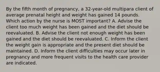 By the fifth month of pregnancy, a 32-year-old multipara client of average prenatal height and weight has gained 14 pounds. Which action by the nurse is MOST important? A. Advise the client too much weight has been gained and the diet should be reevaluated. B. Advise the client not enough weight has been gained and the diet should be reevaluated. C. Inform the client the weight gain is appropriate and the present diet should be maintained. D. Inform the client difficulties may occur later in pregnancy and more frequent visits to the health care provider are indicated.