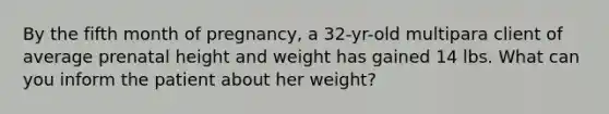 By the fifth month of pregnancy, a 32-yr-old multipara client of average prenatal height and weight has gained 14 lbs. What can you inform the patient about her weight?