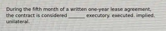 During the fifth month of a written one-year lease agreement, the contract is considered _______ executory. executed. implied. unilateral.