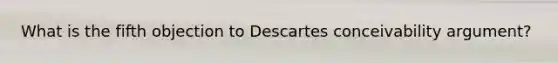 What is the fifth objection to Descartes conceivability argument?