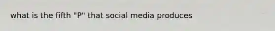 what is the fifth "P" that social media produces