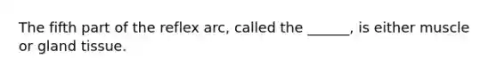 The fifth part of the reflex arc, called the ______, is either muscle or gland tissue.