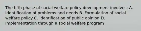 The fifth phase of social welfare policy development involves: A. Identification of problems and needs B. Formulation of social welfare policy C. Identification of public opinion D. Implementation through a social welfare program