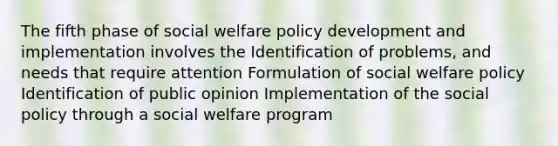 The fifth phase of social welfare policy development and implementation involves the Identification of problems, and needs that require attention Formulation of social welfare policy Identification of public opinion Implementation of the social policy through a social welfare program