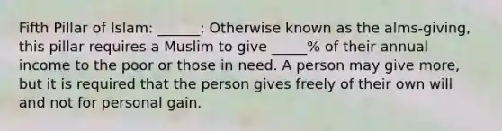 Fifth Pillar of Islam: ______: Otherwise known as the alms-giving, this pillar requires a Muslim to give _____% of their annual income to the poor or those in need. A person may give more, but it is required that the person gives freely of their own will and not for personal gain.