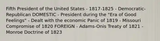 Fifth President of the United States - 1817-1825 - Democratic-Republican DOMESTIC - President during the "Era of Good Feelings" - Dealt with the economic Panic of 1819 - Missouri Compromise of 1820 FOREIGN - Adams-Onis Treaty of 1821 - Monroe Doctrine of 1823