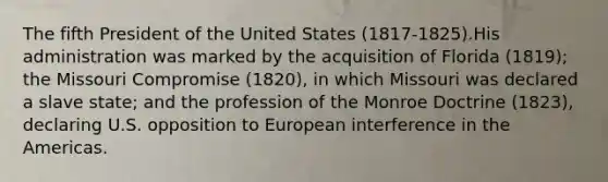 The fifth President of the United States (1817-1825).His administration was marked by the acquisition of Florida (1819); the Missouri Compromise (1820), in which Missouri was declared a slave state; and the profession of the Monroe Doctrine (1823), declaring U.S. opposition to European interference in the Americas.
