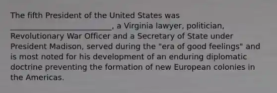 The fifth President of the United States was __________________________, a Virginia lawyer, politician, Revolutionary War Officer and a Secretary of State under President Madison, served during the "era of good feelings" and is most noted for his development of an enduring diplomatic doctrine preventing the formation of new European colonies in the Americas.