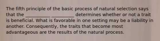 The fifth principle of the basic process of natural selection says that the ___________ __________ determines whether or not a trait is beneficial. What is favorable in one setting may be a liability in another. Consequently, the traits that become most advantageous are the results of the natural process.