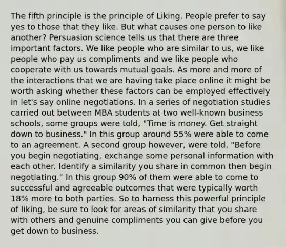 The fifth principle is the principle of Liking. People prefer to say yes to those that they like. But what causes one person to like another? Persuasion science tells us that there are three important factors. We like people who are similar to us, we like people who pay us compliments and we like people who cooperate with us towards mutual goals. As more and more of the interactions that we are having take place online it might be worth asking whether these factors can be employed effectively in let's say online negotiations. In a series of negotiation studies carried out between MBA students at two well-known business schools, some groups were told, "Time is money. Get straight down to business." In this group around 55% were able to come to an agreement. A second group however, were told, "Before you begin negotiating, exchange some personal information with each other. Identify a similarity you share in common then begin negotiating." In this group 90% of them were able to come to successful and agreeable outcomes that were typically worth 18% more to both parties. So to harness this powerful principle of liking, be sure to look for areas of similarity that you share with others and genuine compliments you can give before you get down to business.