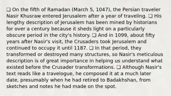 ❏ On the fifth of Ramadan (March 5, 1047), the Persian traveler Nasir Khusraw entered Jerusalem after a year of traveling. ❏ His lengthy description of Jerusalem has been mined by historians for over a century because it sheds light on a particularly obscure period in the city's history. ❏ And in 1099, about fifty years after Nasir's visit, the Crusaders took Jerusalem and continued to occupy it until 1187. ❏ In that period, they transformed or destroyed many structures, so Nasir's meticulous description is of great importance in helping us understand what existed before the Crusader transformations. ❏ Although Nasir's text reads like a travelogue, he composed it at a much later date, presumably when he had retired to Badakhshan, from sketches and notes he had made on the spot.