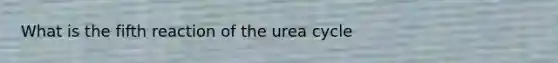 What is the fifth reaction of the urea cycle