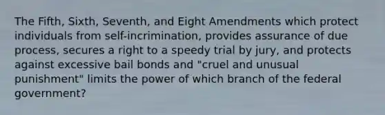 The Fifth, Sixth, Seventh, and Eight Amendments which protect individuals from self-incrimination, provides assurance of due process, secures a right to a speedy trial by jury, and protects against excessive bail bonds and "cruel and unusual punishment" limits the power of which branch of the federal government?