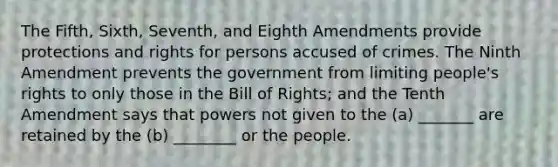 The Fifth, Sixth, Seventh, and Eighth Amendments provide protections and rights for persons accused of crimes. The Ninth Amendment prevents the government from limiting people's rights to only those in the Bill of Rights; and the Tenth Amendment says that powers not given to the (a) _______ are retained by the (b) ________ or the people.