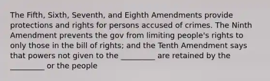 The Fifth, Sixth, Seventh, and Eighth Amendments provide protections and rights for persons accused of crimes. The Ninth Amendment prevents the gov from limiting people's rights to only those in the bill of rights; and the Tenth Amendment says that powers not given to the _________ are retained by the _________ or the people