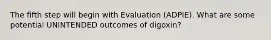 The fifth step will begin with Evaluation (ADPIE). What are some potential UNINTENDED outcomes of digoxin?