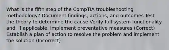 What is the fifth step of the CompTIA troubleshooting methodology? Document findings, actions, and outcomes Test the theory to determine the cause Verify full system functionality and, if applicable, implement preventative measures (Correct) Establish a plan of action to resolve the problem and implement the solution (Incorrect)