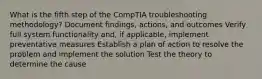 What is the fifth step of the CompTIA troubleshooting methodology? Document findings, actions, and outcomes Verify full system functionality and, if applicable, implement preventative measures Establish a plan of action to resolve the problem and implement the solution Test the theory to determine the cause