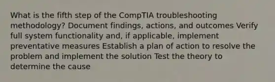 What is the fifth step of the CompTIA troubleshooting methodology? Document findings, actions, and outcomes Verify full system functionality and, if applicable, implement preventative measures Establish a plan of action to resolve the problem and implement the solution Test the theory to determine the cause