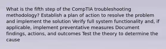 What is the fifth step of the CompTIA troubleshooting methodology? Establish a plan of action to resolve the problem and implement the solution Verify full system functionality and, if applicable, implement preventative measures Document findings, actions, and outcomes Test the theory to determine the cause