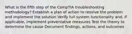 What is the fifth step of the CompTIA troubleshooting methodology? Establish a plan of action to resolve the problem and implement the solution Verify full system functionality and, if applicable, implement preventative measures Test the theory to determine the cause Document findings, actions, and outcomes